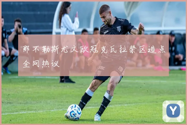 那不勒斯尤文欧冠克瓦拉禁区造点全网热议