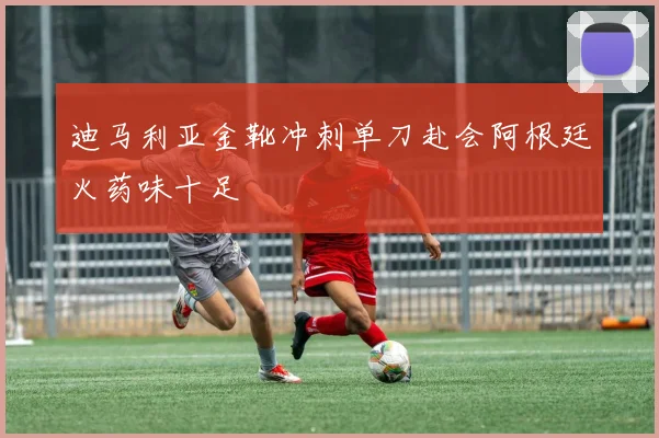迪马利亚金靴冲刺单刀赴会阿根廷火药味十足