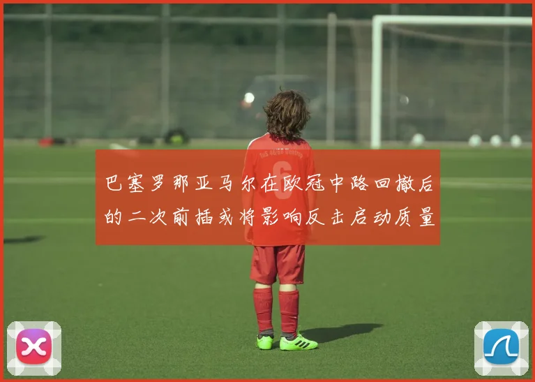 巴塞罗那亚马尔在欧冠中路回撤后的二次前插或将影响反击启动质量
