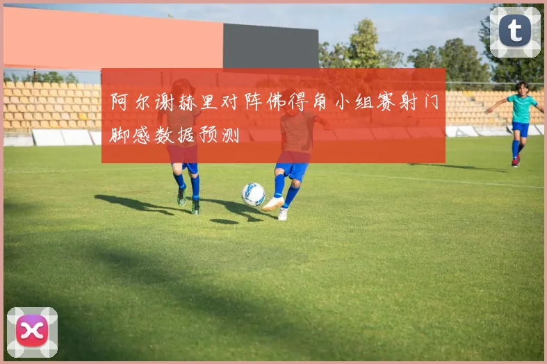 阿尔谢赫里对阵佛得角小组赛射门脚感数据预测