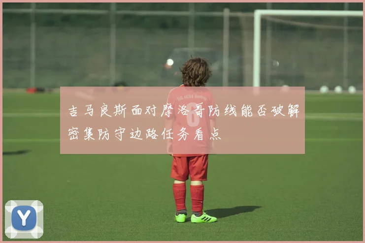 吉马良斯面对摩洛哥防线能否破解密集防守边路任务看点