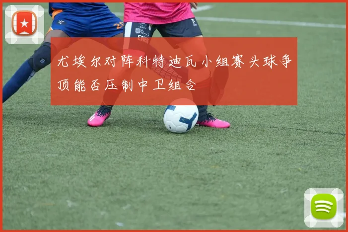 尤埃尔对阵科特迪瓦小组赛头球争顶能否压制中卫组合