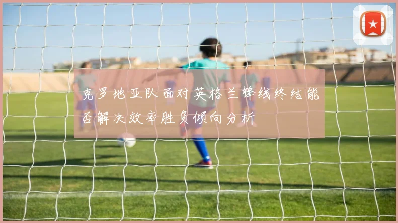 克罗地亚队面对英格兰锋线终结能否解决效率胜负倾向分析