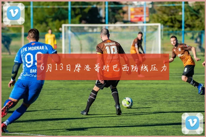 6月13日摩洛哥对巴西防线压力