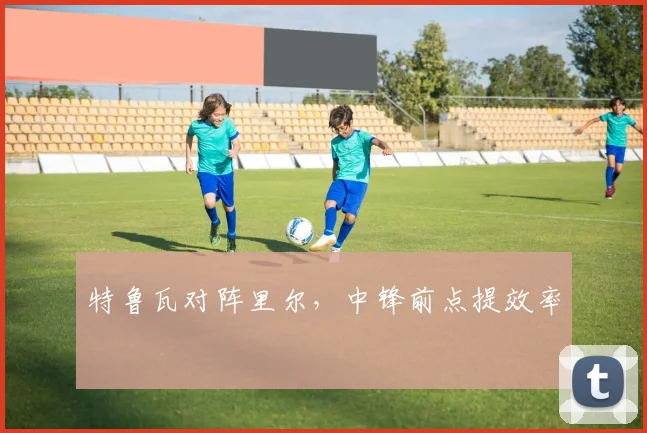 特鲁瓦对阵里尔，中锋前点提效率