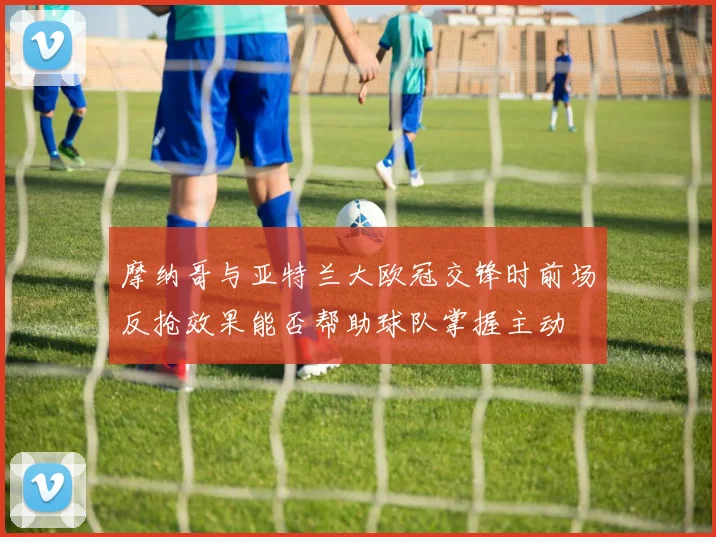 摩纳哥与亚特兰大欧冠交锋时前场反抢效果能否帮助球队掌握主动