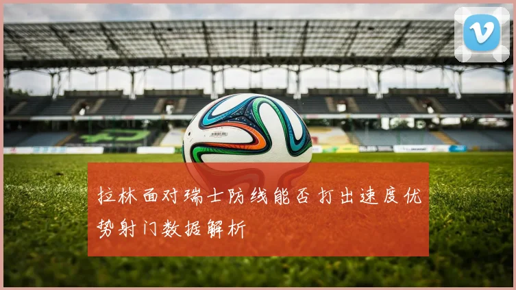 拉林面对瑞士防线能否打出速度优势射门数据解析