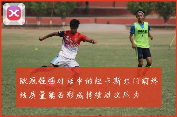 欧冠强强对话中的纽卡斯尔门前终结质量能否形成持续进攻压力