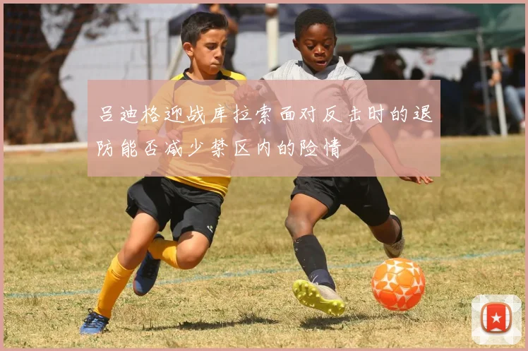 吕迪格迎战库拉索面对反击时的退防能否减少禁区内的险情