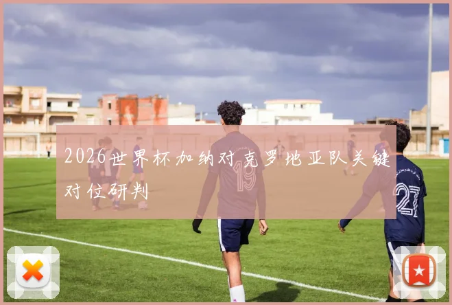 2026世界杯加纳对克罗地亚队关键对位研判