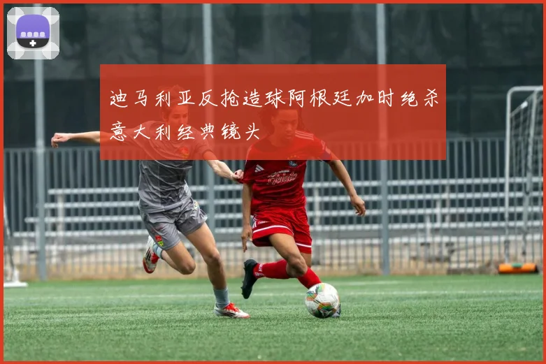 迪马利亚反抢造球阿根廷加时绝杀意大利经典镜头