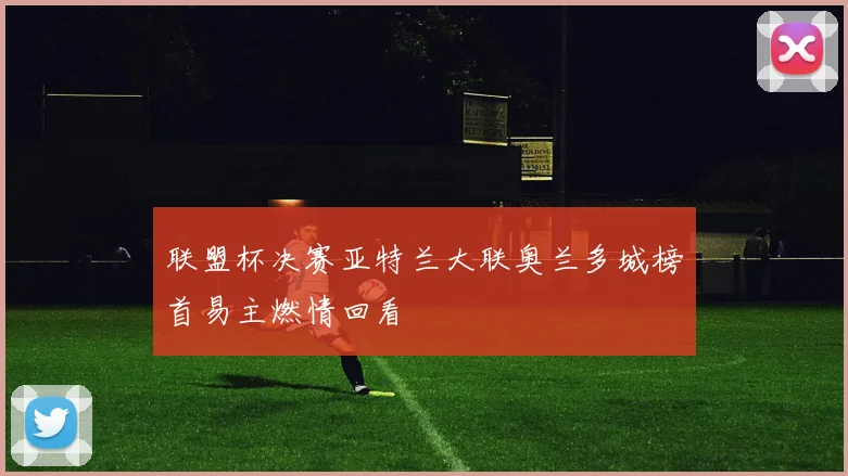 联盟杯决赛亚特兰大联奥兰多城榜首易主燃情回看