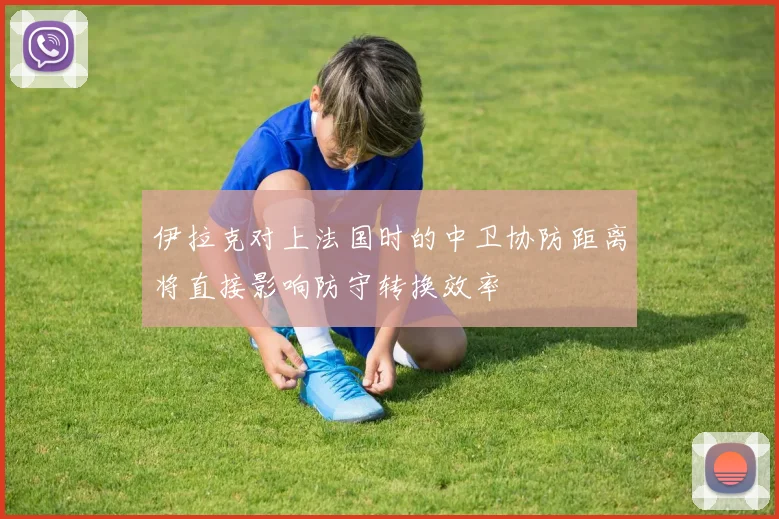 伊拉克对上法国时的中卫协防距离将直接影响防守转换效率
