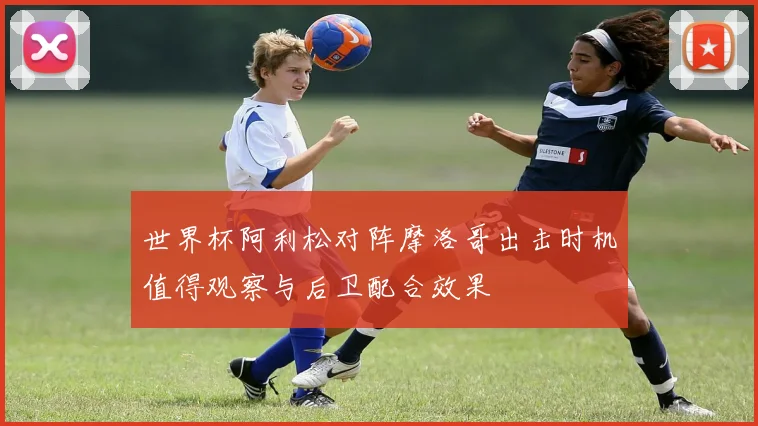 世界杯阿利松对阵摩洛哥出击时机值得观察与后卫配合效果