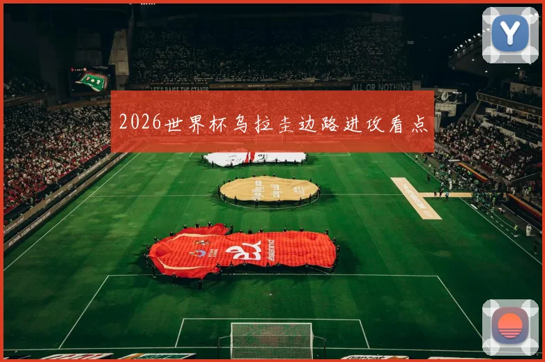 2026世界杯乌拉圭边路进攻看点