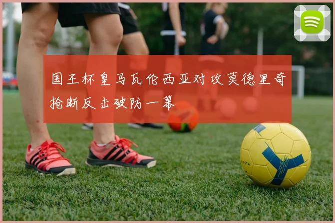 国王杯皇马瓦伦西亚对攻莫德里奇抢断反击破防一幕