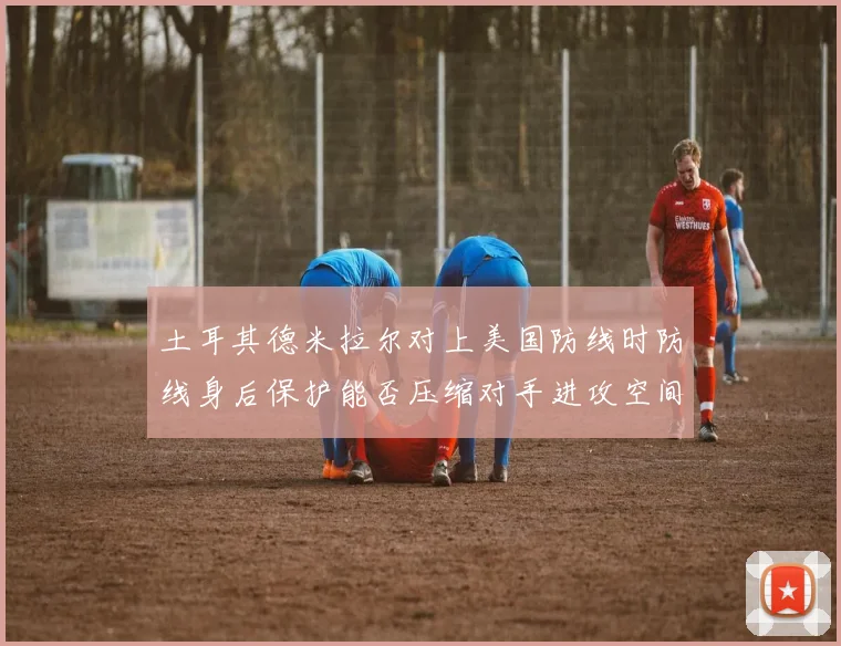 土耳其德米拉尔对上美国防线时防线身后保护能否压缩对手进攻空间