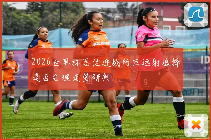 2026世界杯恩佐迎战约旦远射选择是否合理走势研判