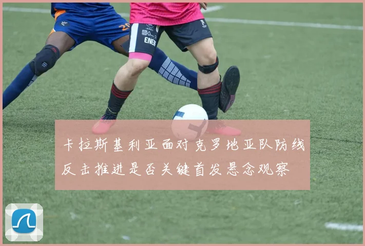 卡拉斯基利亚面对克罗地亚队防线反击推进是否关键首发悬念观察
