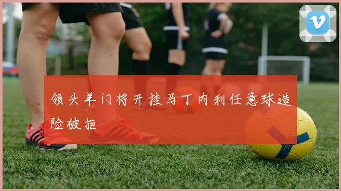 领头羊门将开挂马丁内利任意球造险被拒