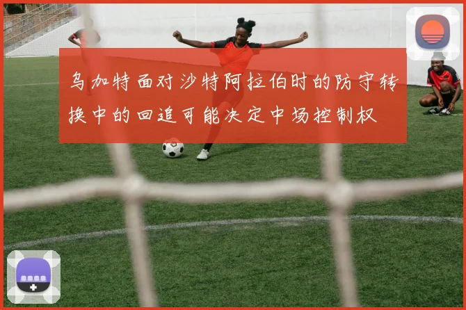 乌加特面对沙特阿拉伯时的防守转换中的回追可能决定中场控制权