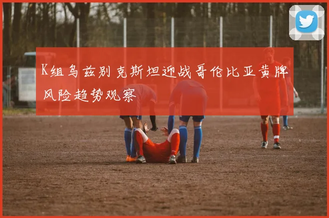 K组乌兹别克斯坦迎战哥伦比亚黄牌风险趋势观察