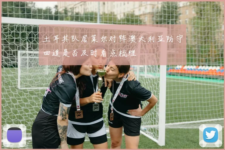土耳其队居莱尔对阵澳大利亚防守回追是否及时看点梳理