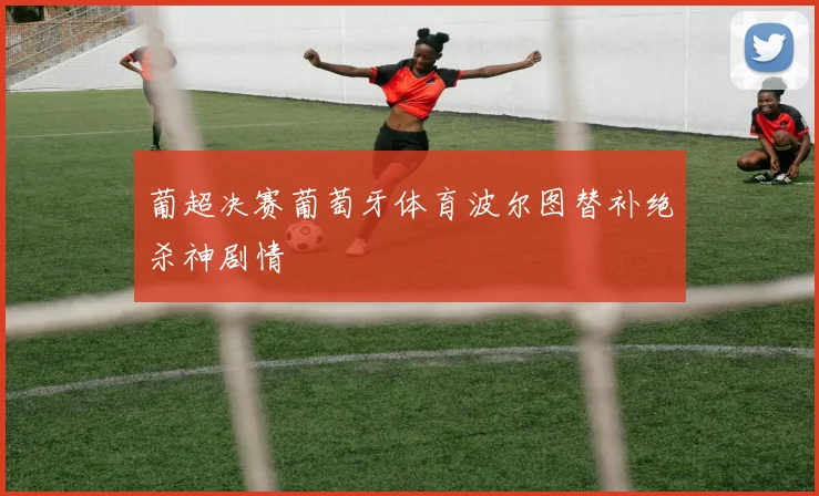 葡超决赛葡萄牙体育波尔图替补绝杀神剧情