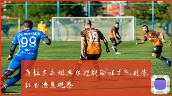 乌拉圭本坦库尔迎战西班牙队进球机会热度观察