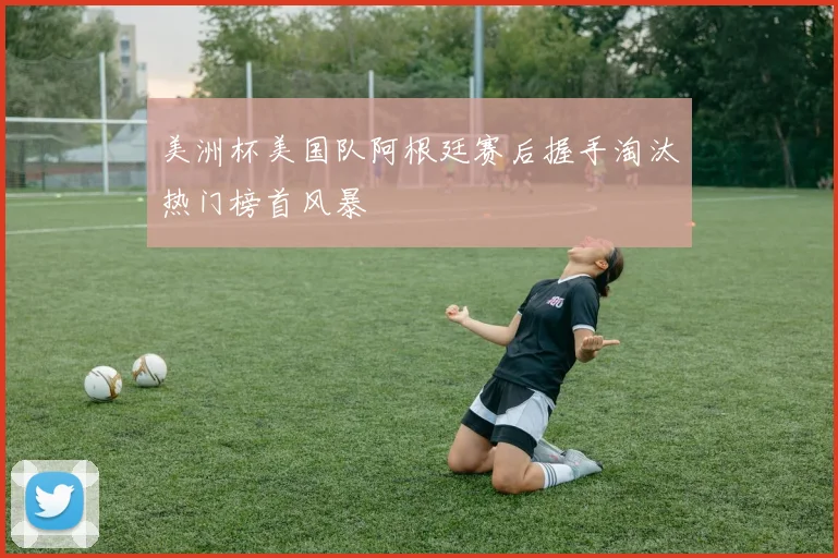美洲杯美国队阿根廷赛后握手淘汰热门榜首风暴