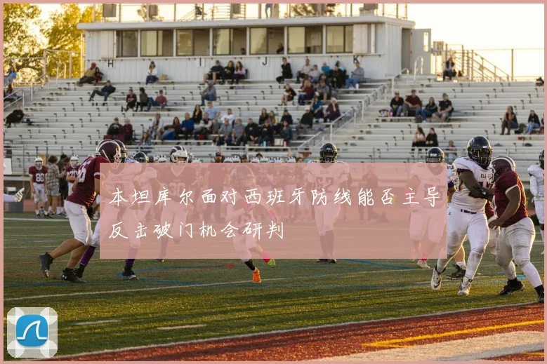 本坦库尔面对西班牙防线能否主导反击破门机会研判
